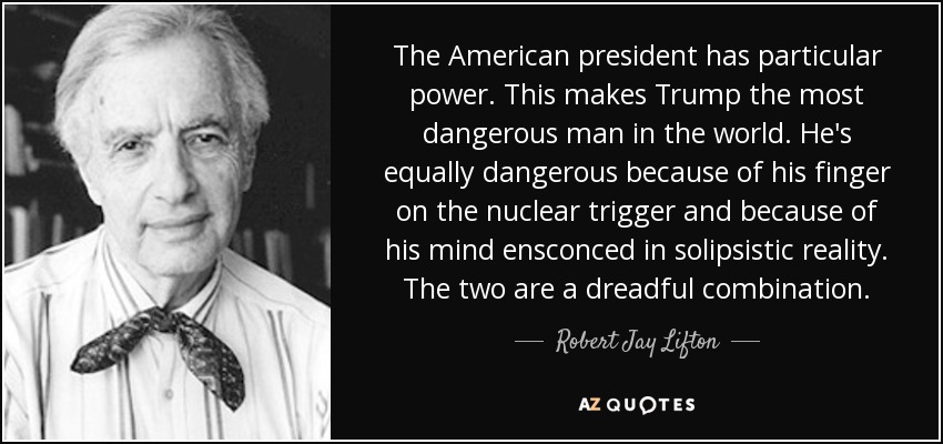 The American president has particular power. This makes Trump the most dangerous man in the world. He's equally dangerous because of his finger on the nuclear trigger and because of his mind ensconced in solipsistic reality. The two are a dreadful combination. - Robert Jay Lifton