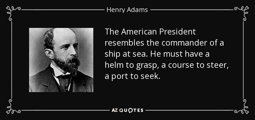 The American President resembles the commander of a ship at sea. He must have a helm to grasp, a course to steer, a port to seek. - Henry Adams