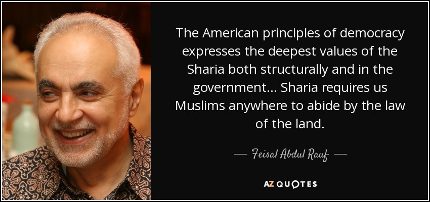 The American principles of democracy expresses the deepest values of the Sharia both structurally and in the government... Sharia requires us Muslims anywhere to abide by the law of the land. - Feisal Abdul Rauf
