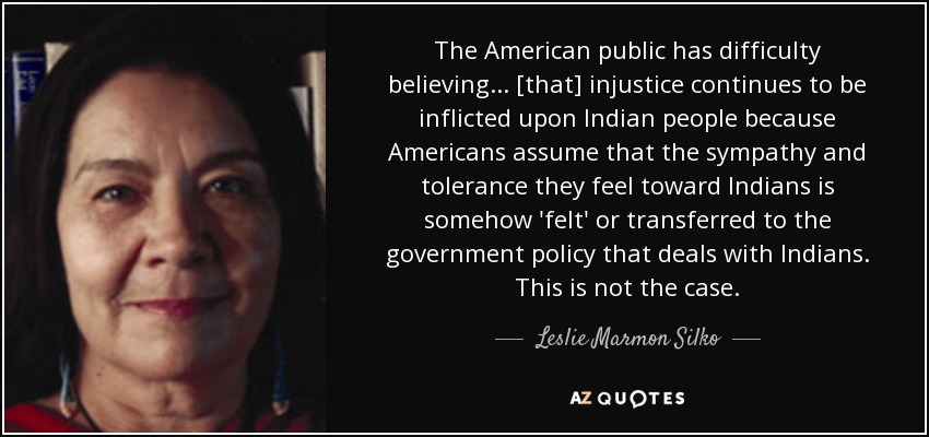 The American public has difficulty believing ... [that] injustice continues to be inflicted upon Indian people because Americans assume that the sympathy and tolerance they feel toward Indians is somehow 'felt' or transferred to the government policy that deals with Indians. This is not the case. - Leslie Marmon Silko