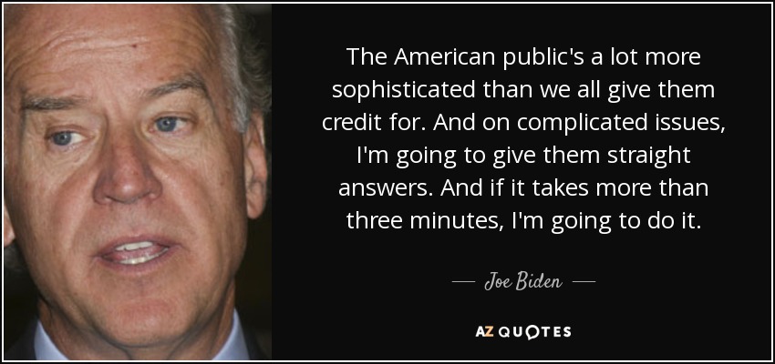 The American public's a lot more sophisticated than we all give them credit for. And on complicated issues, I'm going to give them straight answers. And if it takes more than three minutes, I'm going to do it. - Joe Biden