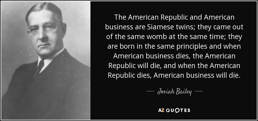 The American Republic and American business are Siamese twins; they came out of the same womb at the same time; they are born in the same principles and when American business dies, the American Republic will die, and when the American Republic dies, American business will die. - Josiah Bailey