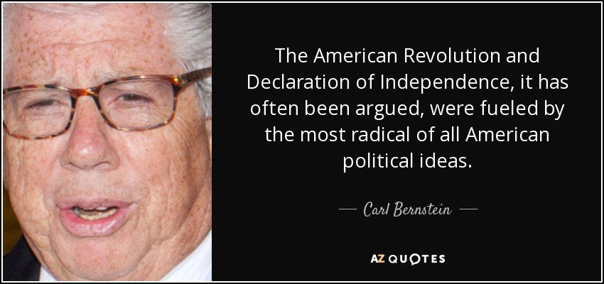 The American Revolution and Declaration of Independence, it has often been argued, were fueled by the most radical of all American political ideas. - Carl Bernstein
