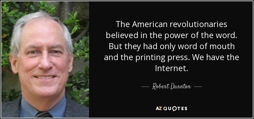 The American revolutionaries believed in the power of the word. But they had only word of mouth and the printing press. We have the Internet. - Robert Darnton