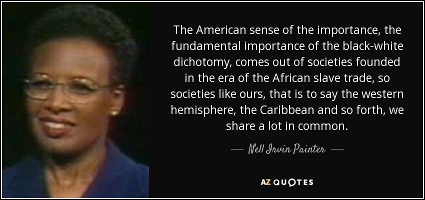 The American sense of the importance, the fundamental importance of the black-white dichotomy, comes out of societies founded in the era of the African slave trade, so societies like ours, that is to say the western hemisphere, the Caribbean and so forth, we share a lot in common. - Nell Irvin Painter