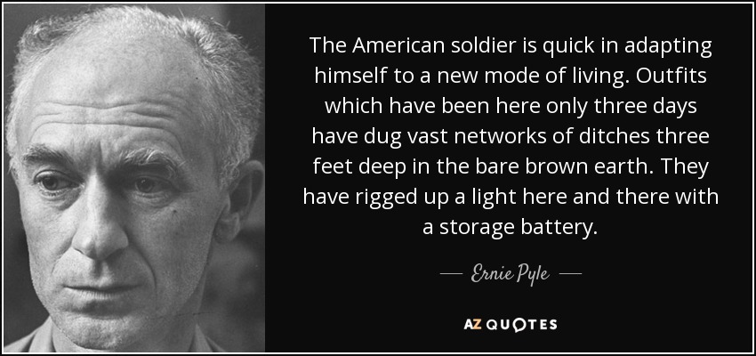 The American soldier is quick in adapting himself to a new mode of living. Outfits which have been here only three days have dug vast networks of ditches three feet deep in the bare brown earth. They have rigged up a light here and there with a storage battery. - Ernie Pyle