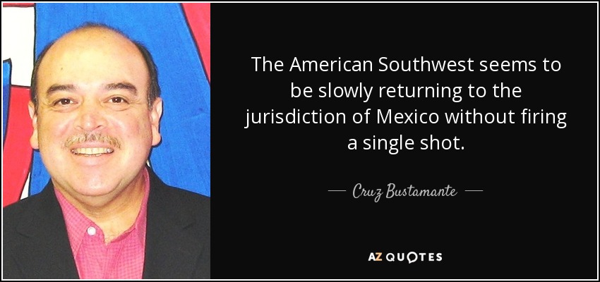 The American Southwest seems to be slowly returning to the jurisdiction of Mexico without firing a single shot. - Cruz Bustamante