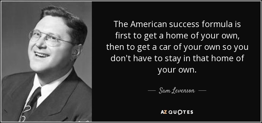 The American success formula is first to get a home of your own, then to get a car of your own so you don't have to stay in that home of your own. - Sam Levenson