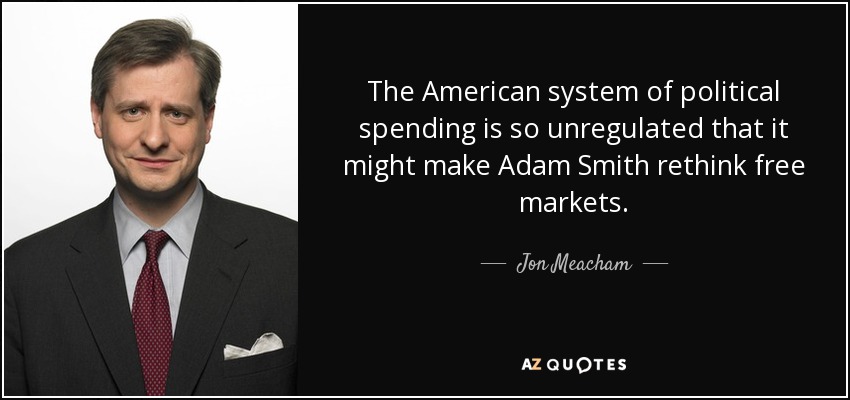 The American system of political spending is so unregulated that it might make Adam Smith rethink free markets. - Jon Meacham