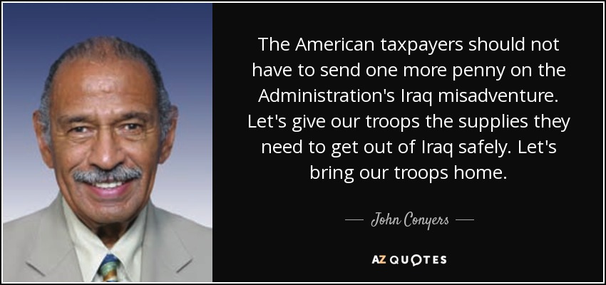 The American taxpayers should not have to send one more penny on the Administration's Iraq misadventure. Let's give our troops the supplies they need to get out of Iraq safely. Let's bring our troops home. - John Conyers