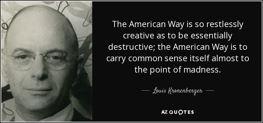 The American Way is so restlessly creative as to be essentially destructive; the American Way is to carry common sense itself almost to the point of madness. - Louis Kronenberger