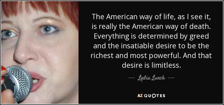 The American way of life, as I see it, is really the American way of death. Everything is determined by greed and the insatiable desire to be the richest and most powerful. And that desire is limitless. - Lydia Lunch