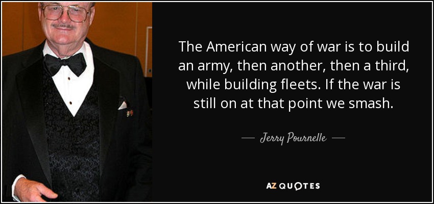 The American way of war is to build an army, then another, then a third, while building fleets. If the war is still on at that point we smash. - Jerry Pournelle