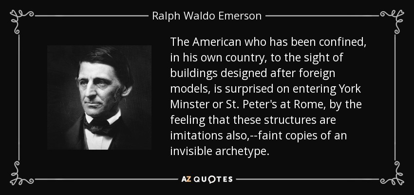 The American who has been confined, in his own country, to the sight of buildings designed after foreign models, is surprised on entering York Minster or St. Peter's at Rome, by the feeling that these structures are imitations also,--faint copies of an invisible archetype. - Ralph Waldo Emerson