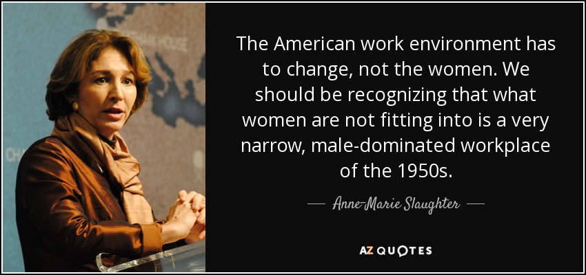 The American work environment has to change, not the women. We should be recognizing that what women are not fitting into is a very narrow, male-dominated workplace of the 1950s. - Anne-Marie Slaughter