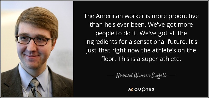 The American worker is more productive than he's ever been. We've got more people to do it. We've got all the ingredients for a sensational future. It's just that right now the athlete's on the floor. This is a super athlete. - Howard Warren Buffett