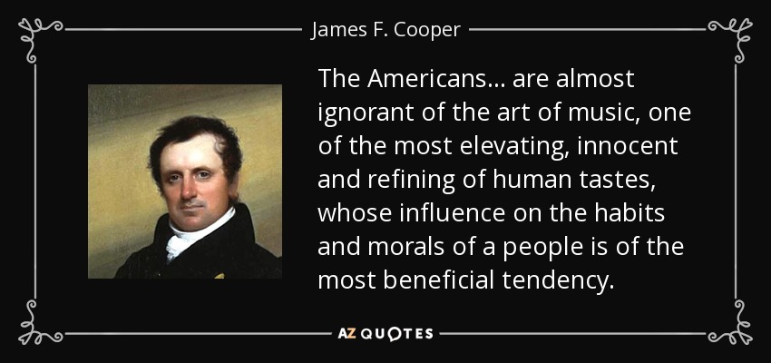 The Americans... are almost ignorant of the art of music, one of the most elevating, innocent and refining of human tastes, whose influence on the habits and morals of a people is of the most beneficial tendency. - James F. Cooper