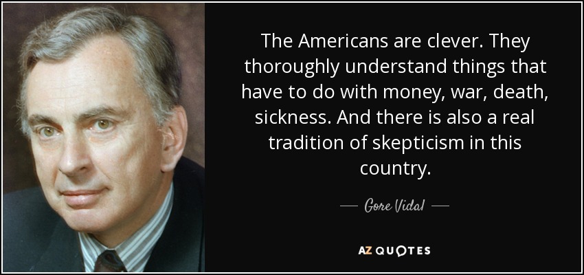 The Americans are clever. They thoroughly understand things that have to do with money, war, death, sickness. And there is also a real tradition of skepticism in this country. - Gore Vidal
