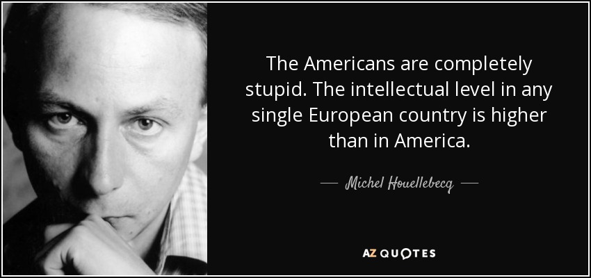 The Americans are completely stupid. The intellectual level in any single European country is higher than in America. - Michel Houellebecq