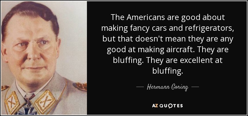 The Americans are good about making fancy cars and refrigerators, but that doesn't mean they are any good at making aircraft. They are bluffing. They are excellent at bluffing. - Hermann Goring