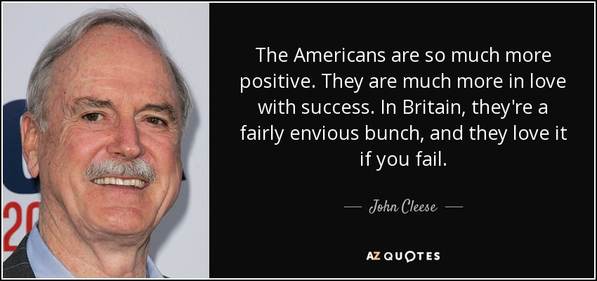 The Americans are so much more positive. They are much more in love with success. In Britain, they're a fairly envious bunch, and they love it if you fail. - John Cleese