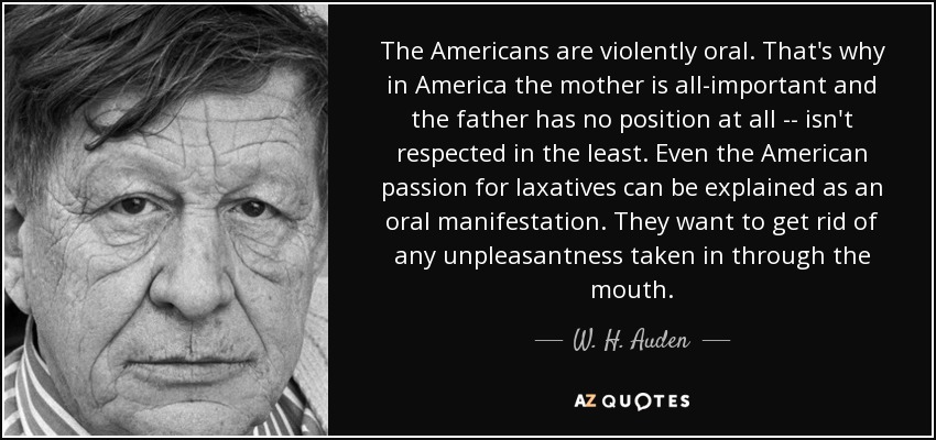 The Americans are violently oral. That's why in America the mother is all-important and the father has no position at all -- isn't respected in the least. Even the American passion for laxatives can be explained as an oral manifestation. They want to get rid of any unpleasantness taken in through the mouth. - W. H. Auden