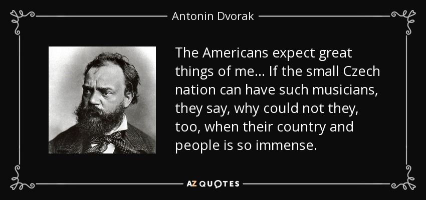 The Americans expect great things of me ... If the small Czech nation can have such musicians, they say, why could not they, too, when their country and people is so immense. - Antonin Dvorak