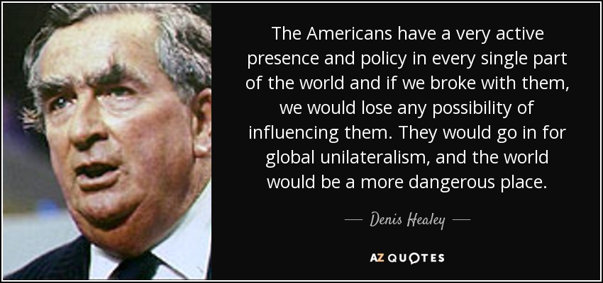 The Americans have a very active presence and policy in every single part of the world and if we broke with them, we would lose any possibility of influencing them. They would go in for global unilateralism, and the world would be a more dangerous place. - Denis Healey