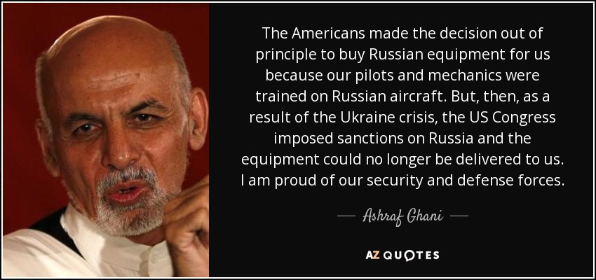 The Americans made the decision out of principle to buy Russian equipment for us because our pilots and mechanics were trained on Russian aircraft. But, then, as a result of the Ukraine crisis, the US Congress imposed sanctions on Russia and the equipment could no longer be delivered to us. I am proud of our security and defense forces. - Ashraf Ghani