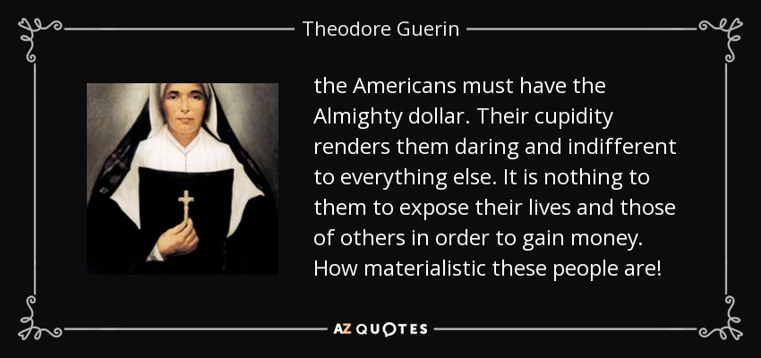the Americans must have the Almighty dollar. Their cupidity renders them daring and indifferent to everything else. It is nothing to them to expose their lives and those of others in order to gain money. How materialistic these people are! - Theodore Guerin