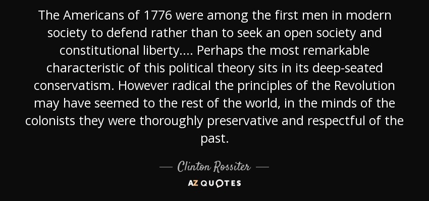 The Americans of 1776 were among the first men in modern society to defend rather than to seek an open society and constitutional liberty.... Perhaps the most remarkable characteristic of this political theory sits in its deep-seated conservatism. However radical the principles of the Revolution may have seemed to the rest of the world, in the minds of the colonists they were thoroughly preservative and respectful of the past. - Clinton Rossiter