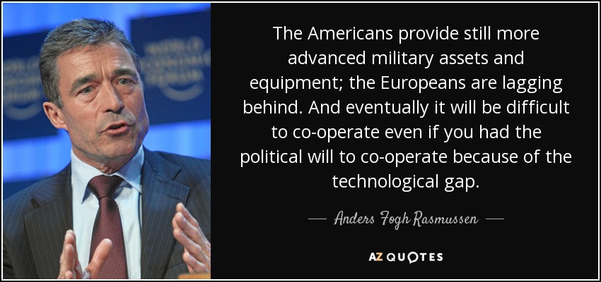 The Americans provide still more advanced military assets and equipment; the Europeans are lagging behind. And eventually it will be difficult to co-operate even if you had the political will to co-operate because of the technological gap. - Anders Fogh Rasmussen