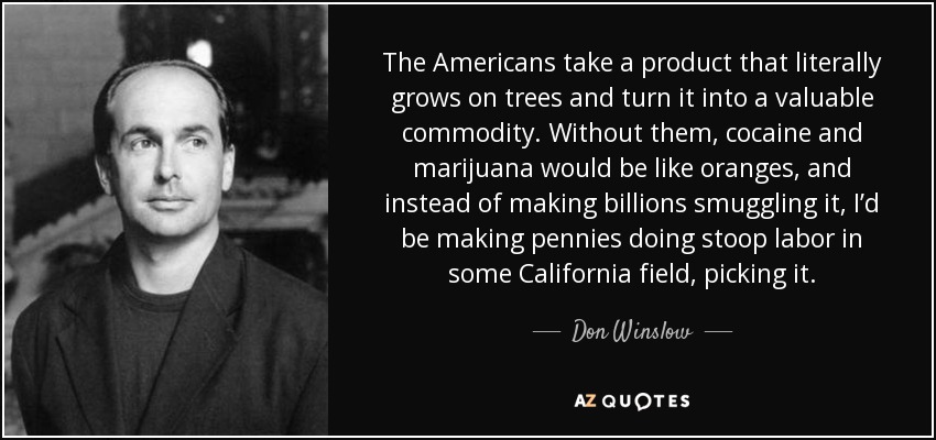 The Americans take a product that literally grows on trees and turn it into a valuable commodity. Without them, cocaine and marijuana would be like oranges, and instead of making billions smuggling it, I’d be making pennies doing stoop labor in some California field, picking it. - Don Winslow