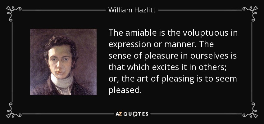 The amiable is the voluptuous in expression or manner. The sense of pleasure in ourselves is that which excites it in others; or, the art of pleasing is to seem pleased. - William Hazlitt