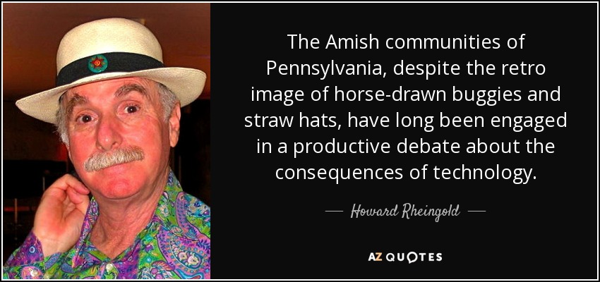 The Amish communities of Pennsylvania, despite the retro image of horse-drawn buggies and straw hats, have long been engaged in a productive debate about the consequences of technology. - Howard Rheingold