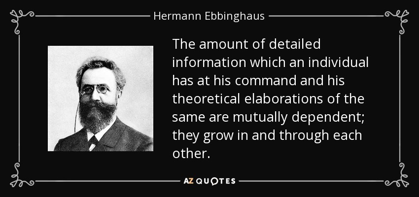 The amount of detailed information which an individual has at his command and his theoretical elaborations of the same are mutually dependent; they grow in and through each other. - Hermann Ebbinghaus