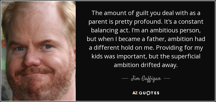 The amount of guilt you deal with as a parent is pretty profound. It's a constant balancing act. I'm an ambitious person, but when I became a father, ambition had a different hold on me. Providing for my kids was important, but the superficial ambition drifted away. - Jim Gaffigan