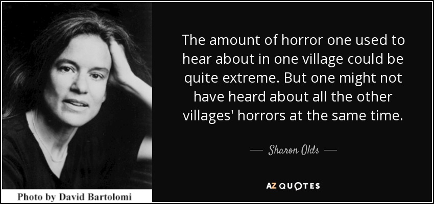 The amount of horror one used to hear about in one village could be quite extreme. But one might not have heard about all the other villages' horrors at the same time. - Sharon Olds