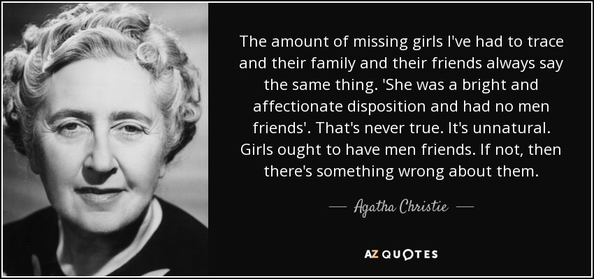 The amount of missing girls I've had to trace and their family and their friends always say the same thing. 'She was a bright and affectionate disposition and had no men friends'. That's never true. It's unnatural. Girls ought to have men friends. If not, then there's something wrong about them. - Agatha Christie