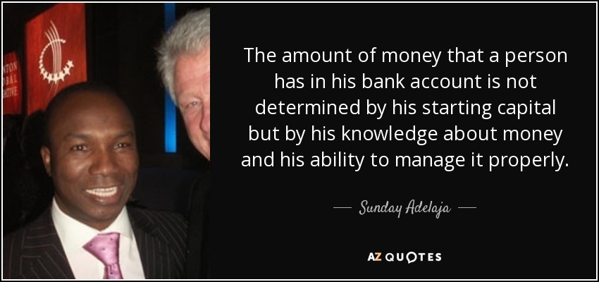 The amount of money that a person has in his bank account is not determined by his starting capital but by his knowledge about money and his ability to manage it properly. - Sunday Adelaja