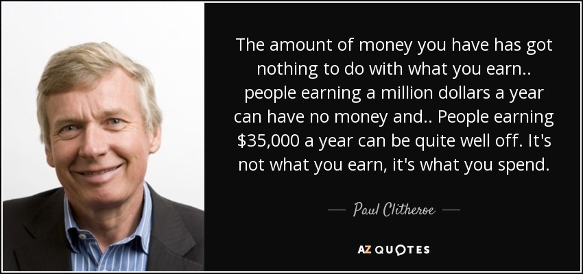 The amount of money you have has got nothing to do with what you earn.. people earning a million dollars a year can have no money and.. People earning $35,000 a year can be quite well off. It's not what you earn, it's what you spend. - Paul Clitheroe