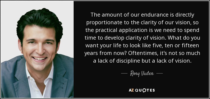 The amount of our endurance is directly proportionate to the clarity of our vision, so the practical application is we need to spend time to develop clarity of vision. What do you want your life to look like five, ten or fifteen years from now? Oftentimes, it's not so much a lack of discipline but a lack of vision. - Rory Vaden