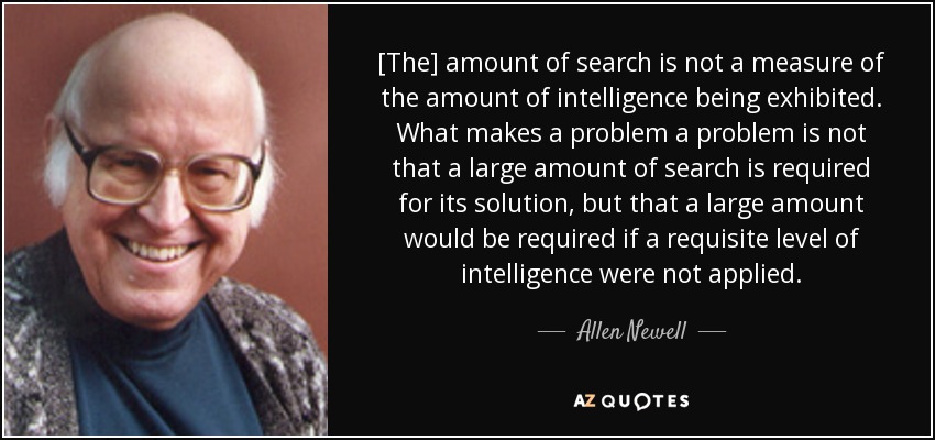 [The] amount of search is not a measure of the amount of intelligence being exhibited. What makes a problem a problem is not that a large amount of search is required for its solution, but that a large amount would be required if a requisite level of intelligence were not applied. - Allen Newell