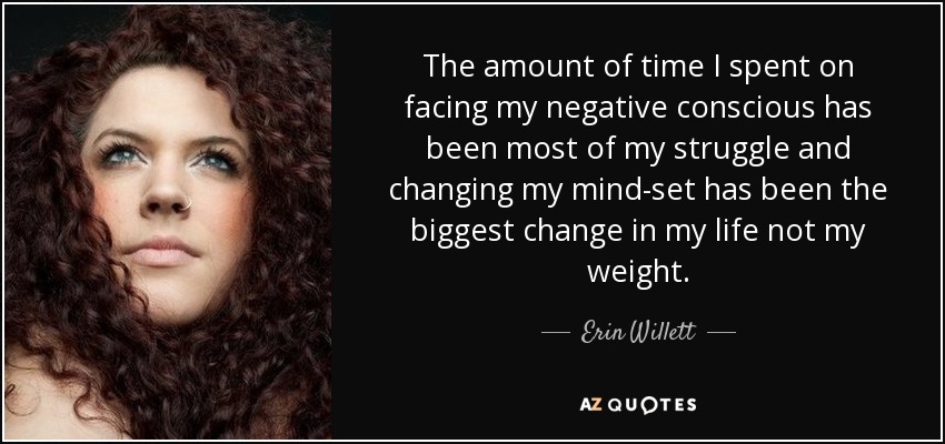 The amount of time I spent on facing my negative conscious has been most of my struggle and changing my mind-set has been the biggest change in my life not my weight. - Erin Willett