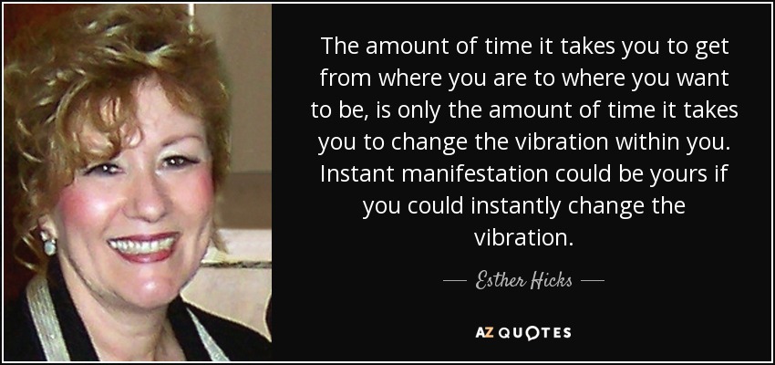 The amount of time it takes you to get from where you are to where you want to be, is only the amount of time it takes you to change the vibration within you. Instant manifestation could be yours if you could instantly change the vibration. - Esther Hicks