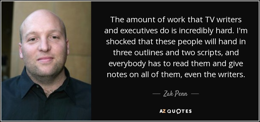The amount of work that TV writers and executives do is incredibly hard. I'm shocked that these people will hand in three outlines and two scripts, and everybody has to read them and give notes on all of them, even the writers. - Zak Penn