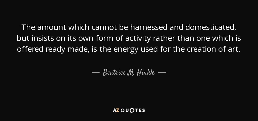 The amount which cannot be harnessed and domesticated, but insists on its own form of activity rather than one which is offered ready made, is the energy used for the creation of art. - Beatrice M. Hinkle