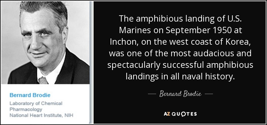 The amphibious landing of U.S. Marines on September 1950 at Inchon, on the west coast of Korea, was one of the most audacious and spectacularly successful amphibious landings in all naval history. - Bernard Brodie