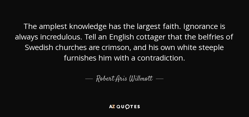 The amplest knowledge has the largest faith. Ignorance is always incredulous. Tell an English cottager that the belfries of Swedish churches are crimson, and his own white steeple furnishes him with a contradiction. - Robert Aris Willmott