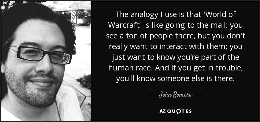 The analogy I use is that 'World of Warcraft' is like going to the mall: you see a ton of people there, but you don't really want to interact with them; you just want to know you're part of the human race. And if you get in trouble, you'll know someone else is there. - John Romero